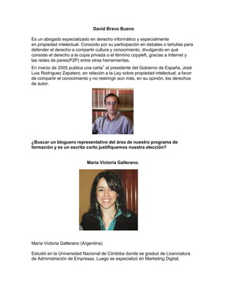 David Bravo Bueno
Es un abogado especializado en derecho informático y especialmente
en propiedad intelectual. Conocido por su participación en debates o tertulias para
defender el derecho a compartir cultura y conocimiento, divulgando en qué
consiste el derecho a la copia privada o el término copyleft, gracias a Internet y
las redes de pares(P2P) entre otras herramientas.
En marzo de 2005 publica una carta1
al presidente del Gobierno de España, José
Luis Rodríguez Zapatero, en relación a la Ley sobre propiedad intelectual, a favor
de compartir el conocimiento y no restringir aún más, en su opinión, los derechos
de autor.
¿Buscar un bloguero representativo del área de nuestro programa de
formación y es un escrito corto justifiquemos nuestra elección?
Maria Victoria Gallerano.
María Victoria Gallerano (Argentina)
Estudió en la Universidad Nacional de Córdoba donde se graduó de Licenciatura
de Administración de Empresas. Luego se especializó en Marketing Digital,
 