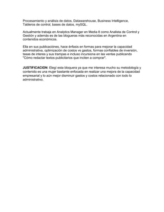 Procesamiento y análisis de datos, Datawarehouse, Business Intelligence,
Tableros de control, bases de datos, mySQL.
Actualmente trabaja en Analytics Manager en Media 8 como Analista de Control y
Gestión y además es de las blogueras más reconocidas en Argentina en
contenidos económicos.
Ella en sus publicaciónes, hace énfasis en formas para mejorar la capacidad
administrativa, optimización de costos vs gastos, formas confiables de inversión,
tasas de interes y sus trampas e incluso incursiona en las ventas publicando
"Cómo redactar textos publicitarios que inciten a comprar".
JUSTIFICACION: Elegí esta bloquera ya que me interesa mucho su metodología y
contenido es una mujer bastante enfocada en realizar una mejora de la capacidad
empresarial y lo aún mejor disminuir gastos y costos relacionado con todo lo
administrativo.
 