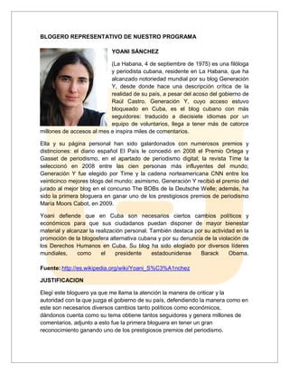 BLOGERO REPRESENTATIVO DE NUESTRO PROGRAMA
YOANI SÁNCHEZ
(La Habana, 4 de septiembre de 1975) es una filóloga
y periodista cubana, residente en La Habana, que ha
alcanzado notoriedad mundial por su blog Generación
Y, desde donde hace una descripción crítica de la
realidad de su país, a pesar del acoso del gobierno de
Raúl Castro. Generación Y, cuyo acceso estuvo
bloqueado en Cuba, es el blog cubano con más
seguidores: traducido a diecisiete idiomas por un
equipo de voluntarios, llega a tener más de catorce
millones de accesos al mes e inspira miles de comentarios.
Ella y su página personal han sido galardonados con numerosos premios y
distinciones: el diario español El País le concedió en 2008 el Premio Ortega y
Gasset de periodismo, en el apartado de periodismo digital; la revista Time la
seleccionó en 2008 entre las cien personas más influyentes del mundo;
Generación Y fue elegido por Time y la cadena norteamericana CNN entre los
veinticinco mejores blogs del mundo; asimismo, Generación Y recibió el premio del
jurado al mejor blog en el concurso The BOBs de la Deutsche Welle; además, ha
sido la primera bloguera en ganar uno de los prestigiosos premios de periodismo
María Moors Cabot, en 2009.
Yoani defiende que en Cuba son necesarios ciertos cambios políticos y
económicos para que sus ciudadanos puedan disponer de mayor bienestar
material y alcanzar la realización personal. También destaca por su actividad en la
promoción de la blogosfera alternativa cubana y por su denuncia de la violación de
los Derechos Humanos en Cuba. Su blog ha sido elogiado por diversos líderes
mundiales,
como
el
presidente
estadounidense
Barack
Obama.
Fuente: http://es.wikipedia.org/wiki/Yoani_S%C3%A1nchez
JUSTIFICACION
Elegí este bloguero ya que me llama la atención la manera de criticar y la
autoridad con la que juzga el gobierno de su país, defendiendo la manera como en
este son necesarios diversos cambios tanto políticos como económicos,
dándonos cuenta como su tema obtiene tantos seguidores y genera millones de
comentarios, adjunto a esto fue la primera bloguera en tener un gran
reconocimiento ganando uno de los prestigiosos premios del periodismo.

 