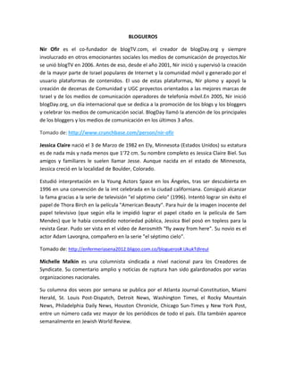 BLOGUEROS
Nir Ofir es el co-fundador de blogTV.com, el creador de blogDay.org y siempre
involucrado en otros emocionantes sociales los medios de comunicación de proyectos.Nir
se unió blogTV en 2006. Antes de eso, desde el año 2001, Nir inició y supervisó la creación
de la mayor parte de Israel populares de Internet y la comunidad móvil y generado por el
usuario plataformas de contenidos. El uso de estas plataformas, Nir plomo y apoyó la
creación de decenas de Comunidad y UGC proyectos orientados a las mejores marcas de
Israel y de los medios de comunicación operadores de telefonía móvil.En 2005, Nir inició
blogDay.org, un día internacional que se dedica a la promoción de los blogs y los bloggers
y celebrar los medios de comunicación social. BlogDay llamó la atención de los principales
de los bloggers y los medios de comunicación en los últimos 3 años.
Tomado de: http://www.crunchbase.com/person/nir-ofir
Jessica Claire nació el 3 de Marzo de 1982 en Ely, Minnesota (Estados Unidos) su estatura
es de nada más y nada menos que 1'72 cm. Su nombre completo es Jessica Claire Biel. Sus
amigos y familiares le suelen llamar Jesse. Aunque nacida en el estado de Minnesota,
Jessica creció en la localidad de Boulder, Colorado.
Estudió interpretación en la Young Actors Space en los Ángeles, tras ser descubierta en
1996 en una convención de la imt celebrada en la ciudad californiana. Consiguió alcanzar
la fama gracias a la serie de televisión "el séptimo cielo" (1996). Intentó lograr sin éxito el
papel de Thora Birch en la película "American Beauty". Para huir de la imagen inocente del
papel televisivo (que según ella le impidió lograr el papel citado en la película de Sam
Mendes) que le había concedido notoriedad pública, Jessica Biel posó en topless para la
revista Gear. Pudo ser vista en el video de Aerosmith "fly away from here". Su novio es el
actor Adam Lavorgna, compañero en la serie "el séptimo cielo".
Tomado de: http://enfermeriasena2012.bligoo.com.co/blogueros#.UkukTdIreuI
Michelle Malkin es una columnista sindicada a nivel nacional para los Creadores de
Syndicate. Su comentario amplio y noticias de ruptura han sido galardonados por varias
organizaciones nacionales.
Su columna dos veces por semana se publica por el Atlanta Journal-Constitution, Miami
Herald, St. Louis Post-Dispatch, Detroit News, Washington Times, el Rocky Mountain
News, Philadelphia Daily News, Houston Chronicle, Chicago Sun-Times y New York Post,
entre un número cada vez mayor de los periódicos de todo el país. Ella también aparece
semanalmente en Jewish World Review.
 