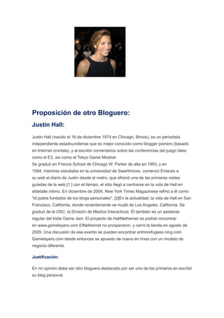 Proposición de otro Bloguero:
Justin Hall:
Justin Hall (nacido el 16 de diciembre 1974 en Chicago, Illinois), es un periodista
independiente estadounidense que es mejor conocido como blogger pionero (basado
en Internet cronista), y al escribir comentarios sobre las conferencias del juego tales
como el E3, así como el Tokyo Game Mostrar.
Se graduó en Francis School de Chicago W. Parker de alta en 1993, y en
1994, mientras estudiaba en la universidad de Swarthmore, comenzó Enlaces a
su web el diario de Justin desde el metro, que ofreció una de las primeras visitas
guiadas de la web.[1 ] con el tiempo, el sitio llegó a centrarse en la vida de Hall en
eldetalle íntimo. En diciembre de 2004, New York Times Magazinese refirió a él como
"el padre fundador de los blogs personales". [2]En la actualidad, la vida de Hall en San
Francisco, California, donde recientemente se mudó de Los Angeles, California. Se
graduó de la USC, la División de Medios Interactivos. Él también es un asistente
regular del Indie Game Jam. El proyecto de HallNethernet se podían encontrar
en www.gamelayers.com ElNethernet no prosperaron, y cerró la tienda en agosto de
2009. Una discusión de ese evento se pueden encontrar entnnrefugees.ning.com
Gamelayers.com desde entonces se apuesto de nuevo en línea con un modelo de
negocio diferente.

Justificación:

En mi opinión debe ser otro bloguero destacado por ser uno de los primeros en escribir
su blog personal.
 