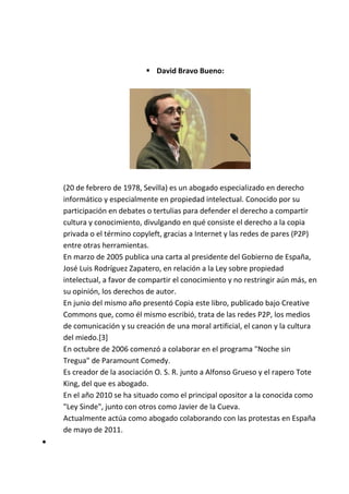  David Bravo Bueno:




    (20 de febrero de 1978, Sevilla) es un abogado especializado en derecho
    informático y especialmente en propiedad intelectual. Conocido por su
    participación en debates o tertulias para defender el derecho a compartir
    cultura y conocimiento, divulgando en qué consiste el derecho a la copia
    privada o el término copyleft, gracias a Internet y las redes de pares (P2P)
    entre otras herramientas.
    En marzo de 2005 publica una carta al presidente del Gobierno de España,
    José Luis Rodríguez Zapatero, en relación a la Ley sobre propiedad
    intelectual, a favor de compartir el conocimiento y no restringir aún más, en
    su opinión, los derechos de autor.
    En junio del mismo año presentó Copia este libro, publicado bajo Creative
    Commons que, como él mismo escribió, trata de las redes P2P, los medios
    de comunicación y su creación de una moral artificial, el canon y la cultura
    del miedo.[3]
    En octubre de 2006 comenzó a colaborar en el programa "Noche sin
    Tregua" de Paramount Comedy.
    Es creador de la asociación O. S. R. junto a Alfonso Grueso y el rapero Tote
    King, del que es abogado.
    En el año 2010 se ha situado como el principal opositor a la conocida como
    "Ley Sinde", junto con otros como Javier de la Cueva.
    Actualmente actúa como abogado colaborando con las protestas en España
    de mayo de 2011.

 