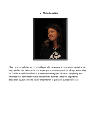  Michelle malkin




Ella es una periodista muy reconocida por ella fue una de las primeras en publicar en
blog detalles sobre el caso de una mujer que estuvo desaparecida y luego asesinada y
los familiares decidieron buscar el asesino de esta joven llamada Latroyia Figueroa
entonces esta periodista decidió publicar esta noticia y todos sus seguidores
decidieron ayudar con este caso y encontraron el presunto culpable del caso.
 