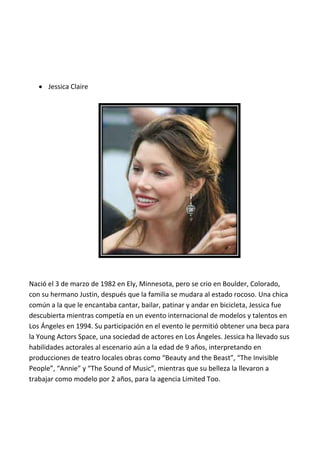  Jessica Claire




Nació el 3 de marzo de 1982 en Ely, Minnesota, pero se crio en Boulder, Colorado,
con su hermano Justin, después que la familia se mudara al estado rocoso. Una chica
común a la que le encantaba cantar, bailar, patinar y andar en bicicleta, Jessica fue
descubierta mientras competía en un evento internacional de modelos y talentos en
Los Ángeles en 1994. Su participación en el evento le permitió obtener una beca para
la Young Actors Space, una sociedad de actores en Los Ángeles. Jessica ha llevado sus
habilidades actorales al escenario aún a la edad de 9 años, interpretando en
producciones de teatro locales obras como “Beauty and the Beast”, “The Invisible
People”, “Annie” y “The Sound of Music”, mientras que su belleza la llevaron a
trabajar como modelo por 2 años, para la agencia Limited Too.
 