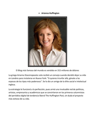  Arianna Huffington




        El Blog más famoso del mundo es vendido en 315 millones de dólares

La griega Arianna Stassinopoulos solo recibió un consejo cuando decidió dejar su vida
en Londres para instalarse en Nueva York: "Si quieres triunfar allá, gánate a las
esposas de los tipos más poderosos". Se lo dio un amigo de la élite social e intelectual
inglesa.

La estrategia le funcionó a la perfección, pues armó una invaluable red de políticos,
artistas, empresarios y académicos que se convirtieron en los primeros columnistas
del periódico digital de tendencia liberal The Huffington Post, sin duda el proyecto
más exitoso de su vida.
 