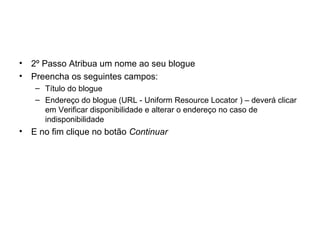 • 2º Passo Atribua um nome ao seu blogue
• Preencha os seguintes campos:
– Título do blogue
– Endereço do blogue (URL - Uniform Resource Locator ) – deverá clicar
em Verificar disponibilidade e alterar o endereço no caso de
indisponibilidade
• E no fim clique no botão Continuar
 