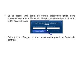 • Se já possui uma conta de correio electrónico gmail, deve
preencher os campos Nome de utilizador, palavra-passe e clicar no
botão Iniciar Sessão
• Entramos no Blogger com a nossa conta gmail no Painel de
controlo.
 