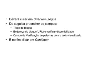 • Deverá clicar em Criar um Blogue
• De seguida preencher os campos:
– Título do Blogue
– Endereço do blogue(URL) e verificar disponibilidade
– Campo de Verificação de palavras com o texto visualizado
• E no fim clicar em Continuar
 
