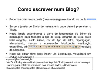 Como escrever num Blog?
• Podemos criar novos posts (nova mensagem) clicando no botão
• Surge a janela de Envio de mensagens onde deverá preencher o
Título.
• Nesta janela encontramos a barra de ferramentas do Editor de
mensagens para formatar o tipo de letra, tamanho de letra, estilo
bold (negrito), estilo itálico, cor do tipo de letra, hiperligação,
alinhamento, marcas e numeração, blockquote, verificação
ortográfica, adicionar imagem, adicionar vídeo, remover formatação
da selecção.
• Nota: Se editar Html após inserir um Blockquote, visualizará um
código semelhante a
<span style="font-weight:
bold;"><blockquote></blockquote><blockquote>Blockquotes é um recurso que
usamos para enfatizar um trecho dos nossos textos.</blockquote>
<blockquote></blockquote><blockquote></blockquote>
 