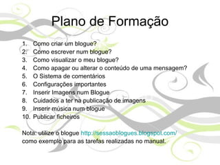 Plano de Formação
1. Como criar um blogue?
2. Como escrever num blogue?
3. Como visualizar o meu blogue?
4. Como apagar ou alterar o conteúdo de uma mensagem?
5. O Sistema de comentários
6. Configurações importantes
7. Inserir Imagens num Blogue
8. Cuidados a ter na publicação de imagens
9. Inserir música num blogue
10. Publicar ficheiros
Nota: utilize o blogue http://sessaoblogues.blogspot.com/
como exemplo para as tarefas realizadas no manual.
 
