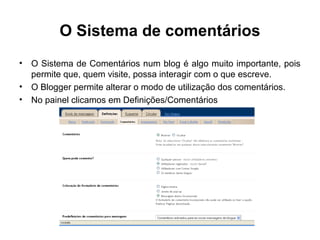 O Sistema de comentários
• O Sistema de Comentários num blog é algo muito importante, pois
permite que, quem visite, possa interagir com o que escreve.
• O Blogger permite alterar o modo de utilização dos comentários.
• No painel clicamos em Definições/Comentários
 