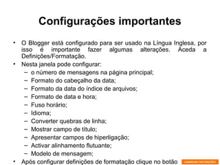 Configurações importantes
• O Blogger está configurado para ser usado na Língua Inglesa, por
isso é importante fazer algumas alterações. Aceda a
Definições/Formatação.
• Nesta janela pode configurar:
– o número de mensagens na página principal;
– Formato do cabeçalho da data;
– Formato da data do índice de arquivos;
– Formato de data e hora;
– Fuso horário;
– Idioma;
– Converter quebras de linha;
– Mostrar campo de título;
– Apresentar campos de hiperligação;
– Activar alinhamento flutuante;
– Modelo de mensagem;
• Após configurar definições de formatação clique no botão
 
