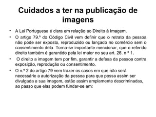 Cuidados a ter na publicação de
imagens
• A Lei Portuguesa é clara em relação ao Direito à Imagem.
• O artigo 79.º do Código Civil vem definir que o retrato da pessoa
não pode ser exposto, reproduzido ou lançado no comércio sem o
consentimento dela. Torna-se importante mencionar, que o referido
direito também é garantido pela lei maior no seu art. 26, n.º 1.
• O direito a imagem tem por fim, garantir a defesa da pessoa contra
exposição, reprodução ou consentimento.
• O n.º 2 do artigo 79 vem trazer os casos em que não será
necessário a autorização da pessoa para que possa assim ser
divulgada a sua imagem, estão assim amplamente descriminadas,
ao passo que elas podem fundar-se em:
 