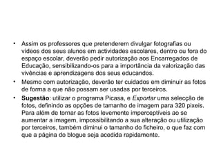 • Assim os professores que pretenderem divulgar fotografias ou
vídeos dos seus alunos em actividades escolares, dentro ou fora do
espaço escolar, deverão pedir autorização aos Encarregados de
Educação, sensibilizando-os para a importância da valorização das
vivências e aprendizagens dos seus educandos.
• Mesmo com autorização, deverão ter cuidados em diminuir as fotos
de forma a que não possam ser usadas por terceiros.
• Sugestão: utilizar o programa Picasa, e Exportar uma selecção de
fotos, definindo as opções de tamanho de imagem para 320 pixeis.
Para além de tornar as fotos levemente imperceptíveis ao se
aumentar a imagem, impossibilitando a sua alteração ou utilização
por terceiros, também diminui o tamanho do ficheiro, o que faz com
que a página do blogue seja acedida rapidamente.
 