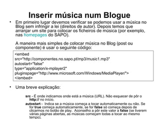 Inserir música num Blogue
• Em primeiro lugar devemos verificar se podemos usar a música no
Blog sem infringir a lei (direitos de autor). Depois temos que
arranjar um site para colocar os ficheiros de música (por exemplo,
nas homepages do SAPO).
A maneira mais simples de colocar música no Blog (post ou
componente) é usar o seguinte código:
• Uma breve explicação:
src - É onde indicamos onde está a música (URL). Não esquecer de pôr o
http:// no início.
autostart - Indica se a música começa a tocar automaticamente ou não. Se
for true começa automaticamente, se for false só começa depois de
clicarmos no botão de play. Aconselho a pôr este valor a false (se tiverem
várias páginas abertas, as músicas começam todas a tocar ao mesmo
tempo).
<embed
src="http://componentes.no.sapo.pt/mp3/music1.mp3"
autostart="false"
type="application/x-mplayer2"
pluginspage="http://www.microsoft.com/Windows/MediaPlayer/">
</embed>
 