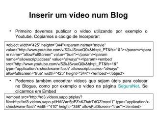 Inserir um vídeo num Blog
• Primeiro devemos publicar o vídeo utilizando por exemplo o
Youtube. Copiamos o código de Incorporar:
• Podemos também encontrar vídeos que sejam úteis para colocar
no Blogue, como por exemplo o vídeo na página SeguraNet. Se
clicarmos em Embed
<object width="425" height="344"><param name="movie"
value="http://www.youtube.com/v/S2kJSvueQ0k&hl=pt_PT&fs=1&"></param><para
m name="allowFullScreen" value="true"></param><param
name="allowscriptaccess" value="always"></param><embed
src="http://www.youtube.com/v/S2kJSvueQ0k&hl=pt_PT&fs=1&"
type="application/x-shockwave-flash" allowscriptaccess="always"
allowfullscreen="true" width="425" height="344"></embed></object>
<embed src="http://rd3.videos.sapo.pt/play?
file=http://rd3.videos.sapo.pt/HAiVan5pPZnKZbdrTdQZ/mov/1" type="application/x-
shockwave-flash" width="410" height="358" allowFullScreen="true"></embed>
 