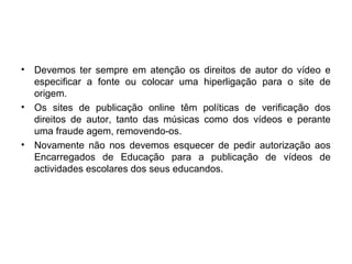 • Devemos ter sempre em atenção os direitos de autor do vídeo e
especificar a fonte ou colocar uma hiperligação para o site de
origem.
• Os sites de publicação online têm políticas de verificação dos
direitos de autor, tanto das músicas como dos vídeos e perante
uma fraude agem, removendo-os.
• Novamente não nos devemos esquecer de pedir autorização aos
Encarregados de Educação para a publicação de vídeos de
actividades escolares dos seus educandos.
 