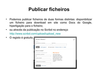 Publicar ficheiros
• Podemos publicar ficheiros de duas formas distintas: disponibilizar
um ficheiro para download em site como Docs do Google,
hiperligação para o ficheiro;
• ou através da publicação no Scribd no endereço
http://www.scribd.com/upload/upload_new
• O registo é gratuito.
 
