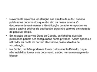 • Novamente devemos ter atenção aos direitos de autor, quando
publicamos documentos que não são da nossa autoria. O
documento deverá manter a identificação do autor e reportarmos
para a página original de publicação, para não cairmos em situação
de possível plágio.
• Em relação ao serviço Docs do Google, os ficheiros que são
publicados podem ser configurados como privados. Assim apenas o
utilizador da conta de correio electrónico possui direitos de
visualização.
• No Scribd, também podemos tornar o documento Privado, o que
não inviabiliza tornar este documento embed numa mensagem do
blogue.
 
