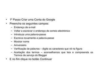 • 1º Passo Criar uma Conta do Google
• Preencha os seguintes campos:
– Endereço de e-mail
– Voltar a escrever o endereço de correio electrónico
– Introduza uma palavra-passe
– Escreva novamente a palavra-passe
– Mostrar nome
– Aniversário
– Verificação de palavras – digite os caracteres que vê na figura
– Aceitação dos termos – aconselhamos que leia e compreenda os
Termos de serviço do Blogger
• E no fim clique no botão Continuar
 