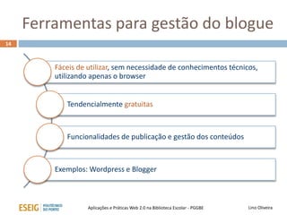 Ferramentas para gestão do blogue
14
Lino OliveiraAplicações e Práticas Web 2.0 na Biblioteca Escolar - PGGBE
Fáceis de utilizar, sem necessidade de conhecimentos técnicos,
utilizando apenas o browser
Tendencialmente gratuitas
Funcionalidades de publicação e gestão dos conteúdos
Exemplos: Wordpress e Blogger
 