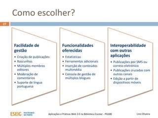 Como escolher?
27
Lino OliveiraAplicações e Práticas Web 2.0 na Biblioteca Escolar - PGGBE
Facilidade de
gestão
• Criação de publicações
• Rascunhos
• Múltiplos membros
editores
• Moderação de
comentários
• Suporte de língua
portuguesa
Funcionalidades
oferecidas
• Estatísticas
• Ferramentas adicionais
• Inserção de conteúdos
multimédia
• Consola de gestão de
múltiplos blogues
Interoperabilidade
com outras
aplicações
• Publicações por SMS ou
correio eletrónico
• Publicações cruzadas com
outros canais
• Edição a partir de
dispositivos móveis
 