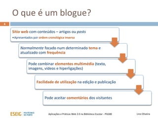 O que é um blogue?
Sítio web com conteúdos – artigos ou posts
•Apresentados por ordem cronológica inversa
Normalmente focado num determinado tema e
atualizado com frequência
Pode combinar elementos multimédia (texto,
imagens, vídeos e hiperligações)
Facilidade de utilização na edição e publicação
Pode aceitar comentários dos visitantes
4
Lino OliveiraAplicações e Práticas Web 2.0 na Biblioteca Escolar - PGGBE
 