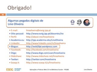 Obrigado!
66
Lino OliveiraAplicações e Práticas Web 2.0 na Biblioteca Escolar - PGGBE
Algumas pegadas digitais de
Lino Oliveira
• E-mail: linooliveira@eseig.ipp.pt
• Sítio pessoal: http://www.eseig.ipp.pt/docentes/lro
• Perfil: http://about.me/linooliveira
• Academia.eu: http://ipp.academia.edu/LinoOliveira
• LinkedIn: http://www.linkedin.com/in/linooliveira
• Blogue: http://web20pt.wordpress.com
• Facebook: http://facebook.com/linooliveira
• Diigo: http://www.diigo.com/user/linooliveira
• Slideshare: http://www.slideshare.net/linooliveira
• Twitter: http://twitter.com/linooliveira
• Scoop.it: http://www.scoop.it/u/linooliveira
 