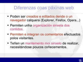 Diferenzas coas páxinas web Poden ser  creados e editados dende o un navegador  calquera ( Explorer, Firefox, Opera... ) Permiten unha  organización sinxela dos contidos. Permiten e integran os comentarios  efectuados polos visitantes. Teñen un  mantemento moi sinxelo  de realizar, necesitándose poucos coñecementos. 