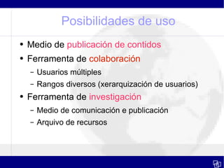Posibilidades de uso Medio de  publicación de contidos Ferramenta de  colaboración Usuarios múltiples Rangos diversos (xerarquización de usuarios) Ferramenta de  investigación Medio de comunicación e publicación Arquivo de recursos  
