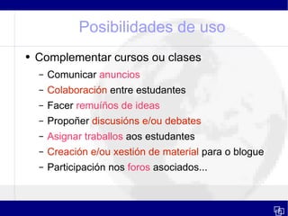 Posibilidades de uso Complementar cursos ou clases Comunicar  anuncios Colaboración  entre estudantes Facer  remuíños de ideas   Propoñer  discusións e/ou debates Asignar traballos  aos estudantes Creación   e/ou xestión de material  para o blogue Participación nos  foros  asociados... 