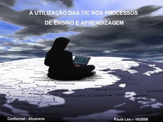 A UTILIZAÇÃO DAS TIC NOS PROCESSOS DE ENSINO E APRENDIZAGEM Paula Léo – 10/2006 Cenformal - Alcanena 