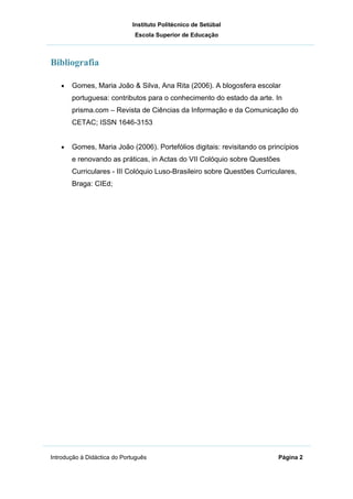 Instituto Politécnico de Setúbal
                              Escola Superior de Educação



Bibliografia

   •   Gomes, Maria João & Silva, Ana Rita (2006). A blogosfera escolar
       portuguesa: contributos para o conhecimento do estado da arte. In
       prisma.com – Revista de Ciências da Informação e da Comunicação do
       CETAC; ISSN 1646-3153


   •   Gomes, Maria João (2006). Portefólios digitais: revisitando os princípios
       e renovando as práticas, in Actas do VII Colóquio sobre Questões
       Curriculares - III Colóquio Luso-Brasileiro sobre Questões Curriculares,
       Braga: CIEd;




Introdução à Didáctica do Português                                      Página 2
 