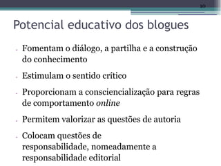 10


Potencial educativo dos blogues
•   Fomentam o diálogo, a partilha e a construção
    do conhecimento
•   Estimulam o sentido crítico
•   Proporcionam a consciencialização para regras
    de comportamento online
•   Permitem valorizar as questões de autoria
•   Colocam questões de
    responsabilidade, nomeadamente a
    responsabilidade editorial
 