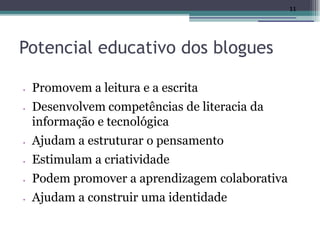 11




Potencial educativo dos blogues

•   Promovem a leitura e a escrita
•   Desenvolvem competências de literacia da
    informação e tecnológica
•   Ajudam a estruturar o pensamento
•   Estimulam a criatividade
•   Podem promover a aprendizagem colaborativa
•   Ajudam a construir uma identidade
 