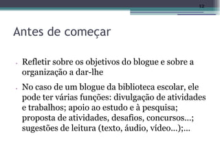 12




Antes de começar

•   Refletir sobre os objetivos do blogue e sobre a
    organização a dar-lhe
•   No caso de um blogue da biblioteca escolar, ele
    pode ter várias funções: divulgação de atividades
    e trabalhos; apoio ao estudo e à pesquisa;
    proposta de atividades, desafios, concursos…;
    sugestões de leitura (texto, áudio, vídeo…);…
 