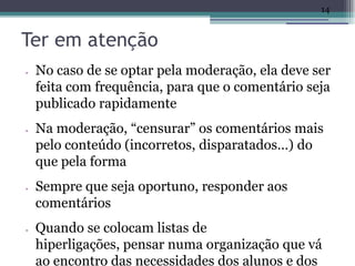 14


Ter em atenção
•   No caso de se optar pela moderação, ela deve ser
    feita com frequência, para que o comentário seja
    publicado rapidamente
•   Na moderação, “censurar” os comentários mais
    pelo conteúdo (incorretos, disparatados…) do
    que pela forma
•   Sempre que seja oportuno, responder aos
    comentários
•   Quando se colocam listas de
    hiperligações, pensar numa organização que vá
    ao encontro das necessidades dos alunos e dos
 