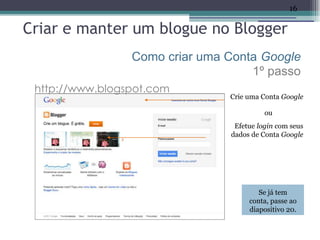 16

Criar e manter um blogue no Blogger
                 Como criar uma Conta Google
                                    1º passo
 http://www.blogspot.com
                                Crie uma Conta Google

                                          ou
                                 Efetue login com seus
                                dados de Conta Google




                                        Se já tem
                                     conta, passe ao
                                     diapositivo 20.
 