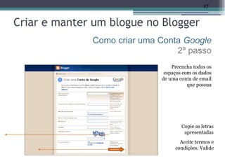 17


Criar e manter um blogue no Blogger
              Como criar uma Conta Google
                                 2º passo
                                 Preencha todos os
                              espaços com os dados
                             de uma conta de email
                                        que possua




                                     Copie as letras
                                      apresentadas
                                    Aceite termos e
                                  condições. Valide
 