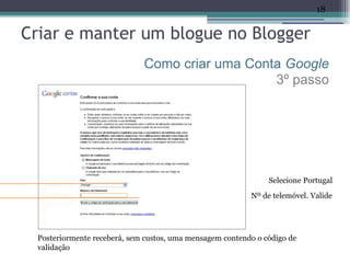 18


Criar e manter um blogue no Blogger
                              Como criar uma Conta Google
                                                 3º passo




                                                                Selecione Portugal
                                                           Nº de telemóvel. Valide




  Posteriormente receberá, sem custos, uma mensagem contendo o código de
  validação
 