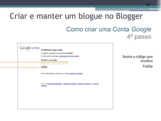 19


Criar e manter um blogue no Blogger
              Como criar uma Conta Google
                                 4º passo


                               Insira o código que
                                           recebeu
                                           Valide
 