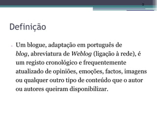 2




Definição
•   Um blogue, adaptação em português de
    blog, abreviatura de Weblog (ligação à rede), é
    um registo cronológico e frequentemente
    atualizado de opiniões, emoções, factos, imagens
    ou qualquer outro tipo de conteúdo que o autor
    ou autores queiram disponibilizar.
 