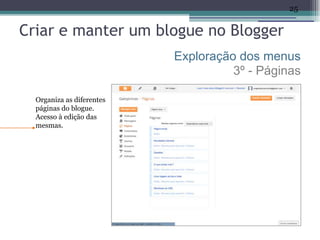 25


Criar e manter um blogue no Blogger
                           Exploração dos menus
                                     3º - Páginas

  Organiza as diferentes
  páginas do blogue.
  Acesso à edição das
  mesmas.
 