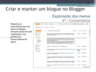 26


Criar e manter um blogue no Blogger
                           Exploração dos menus
                                 4º - Comentários
  Organiza os
  comentários que são
  feitos no blogue.
  Permite colocá-los sob
  moderação e/ou
  publicá-los.
  Possui detetor de
  spam.
 