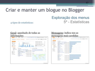 27


Criar e manter um blogue no Blogger
                                Exploração dos menus
  4 tipos de estatísticas:             5º - Estatísticas

  Geral: apanhado de todas as   Mensagens: indica-nos as
  informações                   mensagens mais acedidas
 