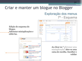 30


Criar e manter um blogue no Blogger
                               Exploração dos menus
                                       7º - Esquema

  Edição do esquema do
  blogue.
  Adicionar miniaplicações e
  editá-las.




                                   Ao clicar no “adicionar uma
                                   miniaplicação” abre-se uma
                                   caixa de escolha. Escolher e
                                                        validar
 