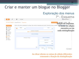 31

Criar e manter um blogue no Blogger
                          Exploração dos menus
                                  7º - Esquema

                                          Edição do esquema.
                                            O botão de edição
                                              encontra-se em
                                           cada miniaplicação




              Ao clicar abrem-se caixas de edição diferentes
                        consoante a função da miniaplicação
 