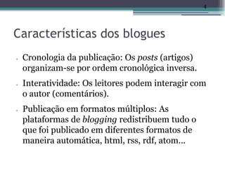 4




Características dos blogues
•   Cronologia da publicação: Os posts (artigos)
    organizam-se por ordem cronológica inversa.
•   Interatividade: Os leitores podem interagir com
    o autor (comentários).
•   Publicação em formatos múltiplos: As
    plataformas de blogging redistribuem tudo o
    que foi publicado em diferentes formatos de
    maneira automática, html, rss, rdf, atom…
 