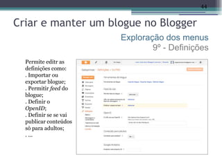 44


Criar e manter um blogue no Blogger
                        Exploração dos menus
                                9º - Definições
  Permite editr as
  definições como:
  . Importar ou
  exportar blogue;
  . Permitir feed do
  blogue;
  . Definir o
  OpenID;
  . Definir se se vai
  publicar conteúdos
  só para adultos;
  . ...
 