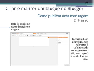 46

Criar e manter um blogue no Blogger
                        Como publicar uma mensagem
                                           2º Passo
  Barra de edição de
  texto e inserção de
  imagens



                                          Barra de edição
                                          de informações
                                              referentes à
                                            publicação da
                                         mensagem como
                                         etiquetas, agend
                                         amento, localiza
                                                     ção...
 